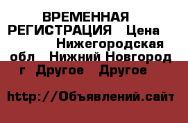 ВРЕМЕННАЯ   РЕГИСТРАЦИЯ › Цена ­ 10 000 - Нижегородская обл., Нижний Новгород г. Другое » Другое   